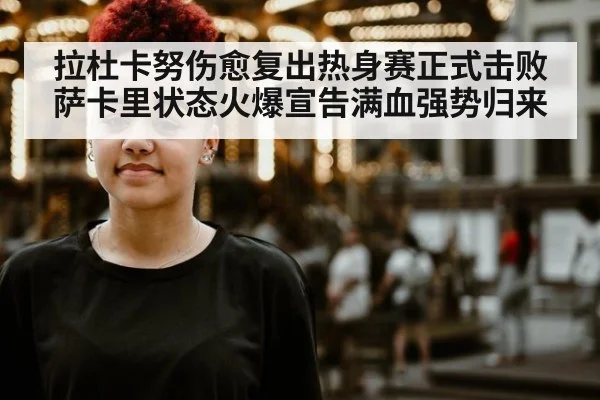 拉杜卡努伤愈复出热身赛正式击败萨卡里状态火爆宣告满血强势归来
